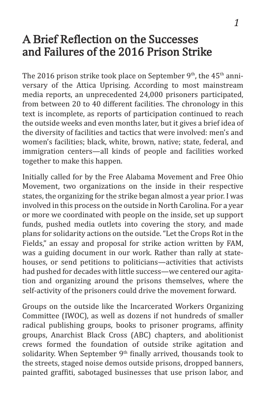 A Brief Reflection on the Successes and Failures of the 2016 Prison Strike  The 2016 prison strike took place on September 9%, the 45" anni- versary of the Attica Uprising. According to most mainstream media reports, an unprecedented 24,000 prisoners participated, from between 20 to 40 different facilities. The chronology in this text is incomplete, as reports of participation continued to reach the outside weeks and even months later, but it gives a brief idea of the diversity of facilities and tactics that were involved: men’s and women’s facilities; black, white, brown, native; state, federal, and immigration centers—all kinds of people and facilities worked together to make this happen.  Initially called for by the Free Alabama Movement and Free Ohio Movement, two organizations on the inside in their respective states, the organizing for the strike began almost a year prior. I was involved in this process on the outside in North Carolina. For a year or more we coordinated with people on the inside, set up support funds, pushed media outlets into covering the story, and made plans for solidarity actions on the outside. “Let the Crops Rot in the Fields," an essay and proposal for strike action written by FAM, was a guiding document in our work. Rather than rally at state- houses, or send petitions to politicians—activities that activists had pushed for decades with little success—we centered our agita- tion and organizing around the prisons themselves, where the self-activity of the prisoners could drive the movement forward.  Groups on the outside like the Incarcerated Workers Organizing Committee (IWOC), as well as dozens if not hundreds of smaller radical publishing groups, books to prisoner programs, affinity groups, Anarchist Black Cross (ABC) chapters, and abolitionist crews formed the foundation of outside strike agitation and solidarity. When September 9% finally arrived, thousands took to the streets, staged noise demos outside prisons, dropped banners, painted graffiti, sabotaged businesses that use prison labor, and 